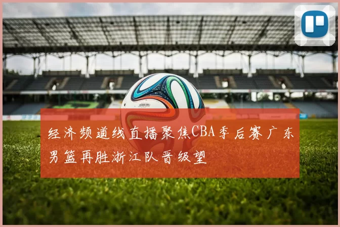 经济频道线直播聚焦CBA季后赛广东男篮再胜浙江队晋级望