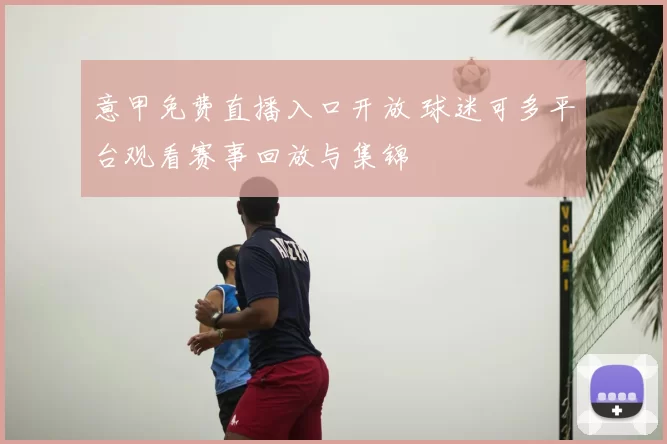 意甲免费直播入口开放 球迷可多平台观看赛事回放与集锦