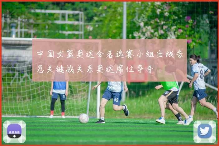 中国女篮奥运会落选赛小组出线告急关键战关系奥运席位争夺
