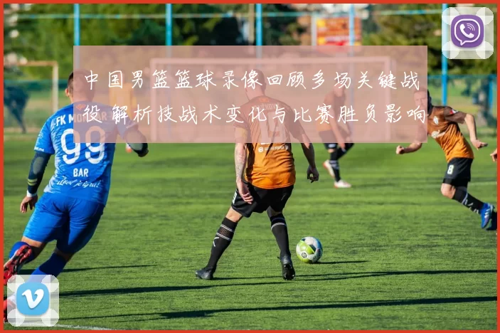 中国男篮篮球录像回顾多场关键战役 解析技战术变化与比赛胜负影响
