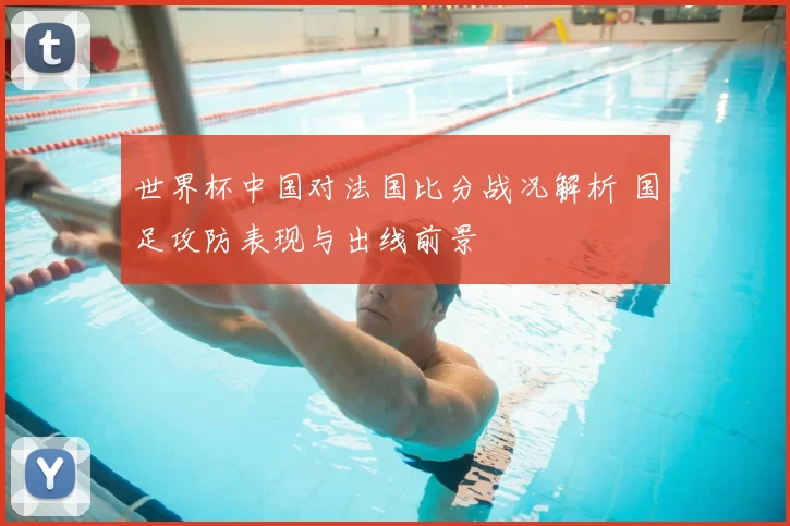 世界杯中国对法国比分战况解析 国足攻防表现与出线前景