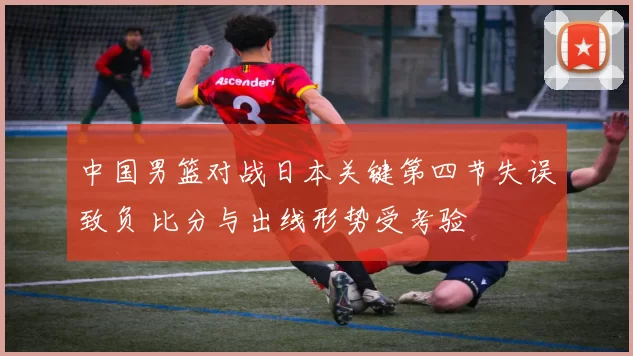 中国男篮对战日本关键第四节失误致负 比分与出线形势受考验