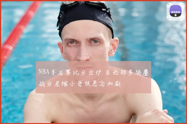 NBA季后赛比分出炉 东西部多场鏖战分差缩小晋级悬念加剧