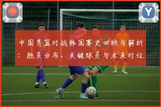 中国男篮对战韩国赛史回顾与解析：胜负分布、关键球员与未来对位看点