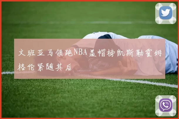 文班亚马领跑NBA盖帽榜凯斯勒霍姆格伦紧随其后