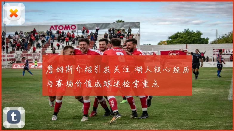 詹姆斯介绍引发关注 湖人核心经历与赛场价值成球迷检索重点