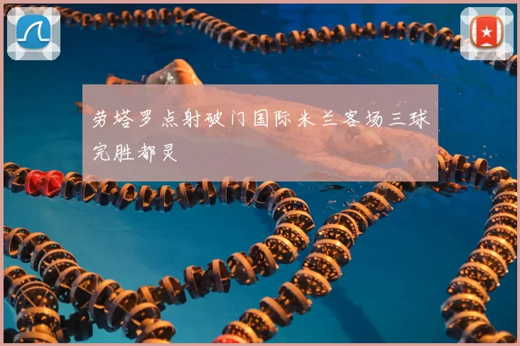 劳塔罗点射破门国际米兰客场三球完胜都灵