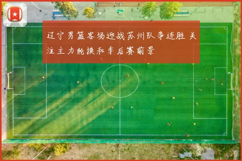 辽宁男篮客场迎战苏州队争连胜 关注主力轮换和季后赛前景