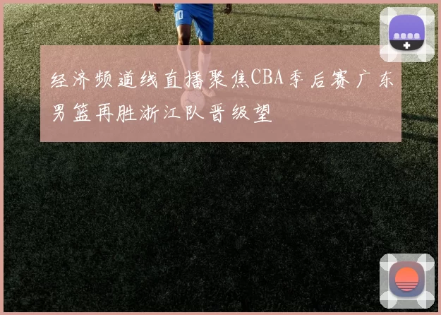 经济频道线直播聚焦CBA季后赛广东男篮再胜浙江队晋级望