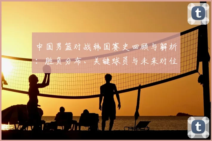 中国男篮对战韩国赛史回顾与解析：胜负分布、关键球员与未来对位看点