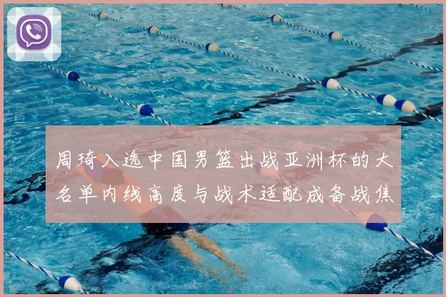 周琦入选中国男篮出战亚洲杯的大名单内线高度与战术适配成备战焦点