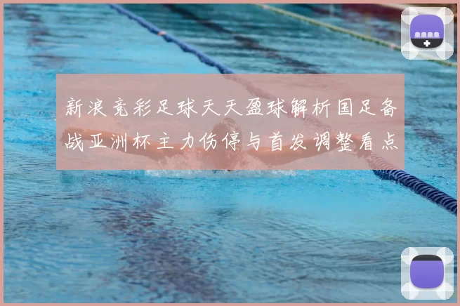 新浪竞彩足球天天盈球解析国足备战亚洲杯主力伤停与首发调整看点