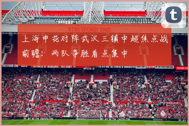 上海申花对阵武汉三镇中超焦点战前瞻：两队争胜看点集中