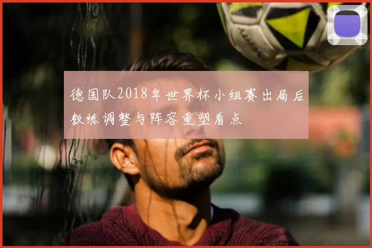 德国队2018年世界杯小组赛出局后教练调整与阵容重塑看点
