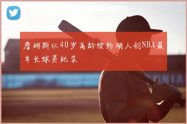 詹姆斯以40岁高龄续约湖人创NBA最年长球员纪录
