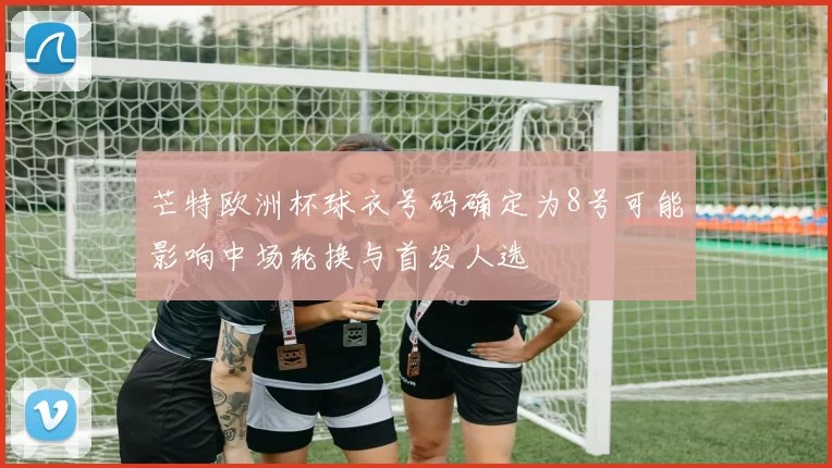 芒特欧洲杯球衣号码确定为8号可能影响中场轮换与首发人选