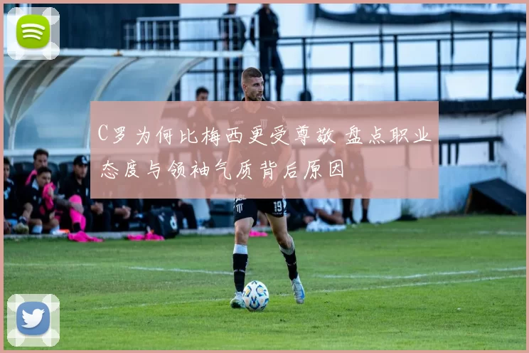 C罗为何比梅西更受尊敬 盘点职业态度与领袖气质背后原因