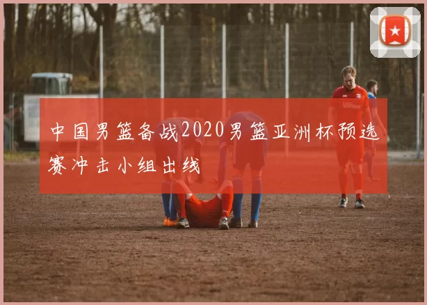 中国男篮备战2020男篮亚洲杯预选赛冲击小组出线