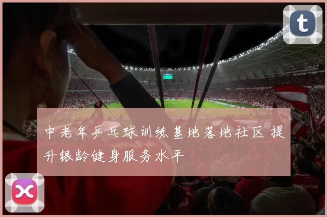 中老年乒乓球训练基地落地社区 提升银龄健身服务水平