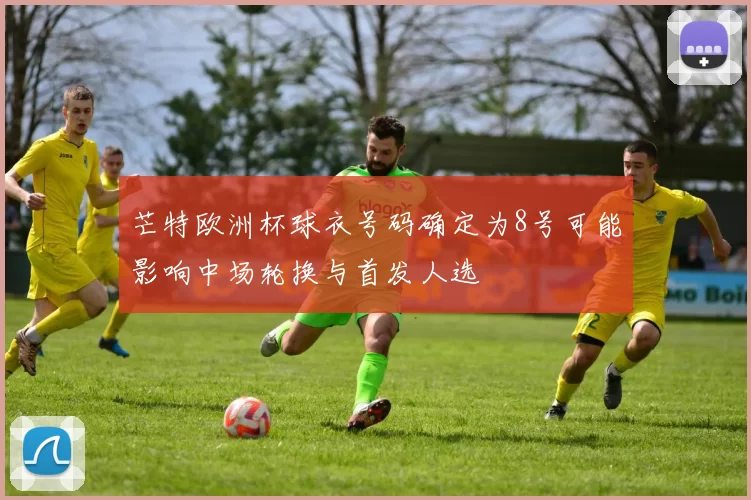 芒特欧洲杯球衣号码确定为8号可能影响中场轮换与首发人选