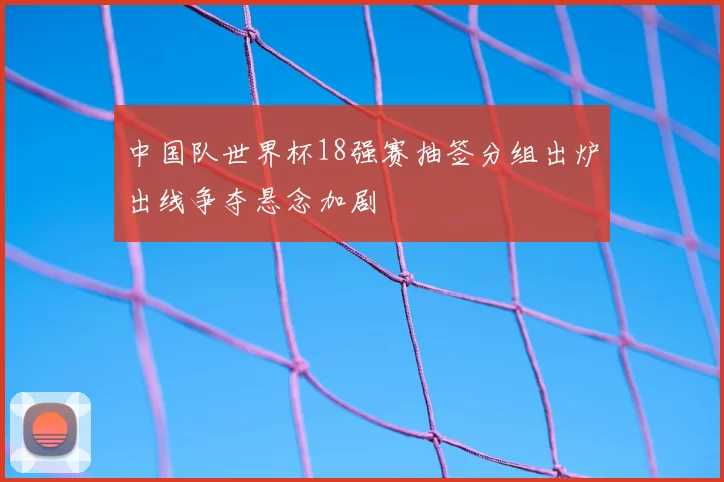 中国队世界杯18强赛抽签分组出炉出线争夺悬念加剧
