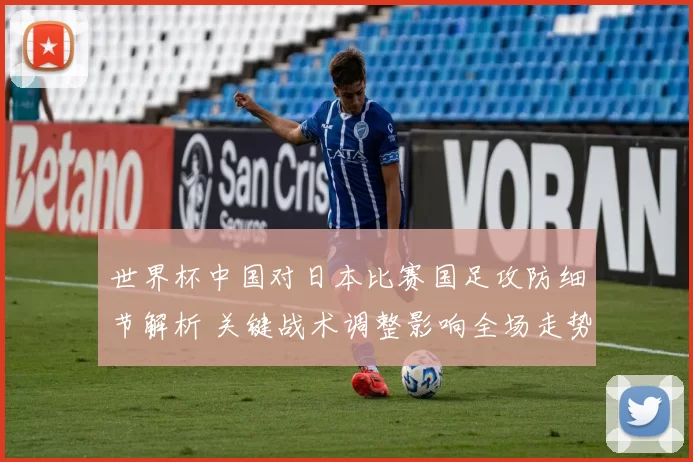 世界杯中国对日本比赛国足攻防细节解析 关键战术调整影响全场走势
