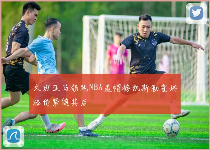 文班亚马领跑NBA盖帽榜凯斯勒霍姆格伦紧随其后