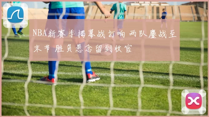 NBA新赛季揭幕战打响 两队鏖战至末节 胜负悬念留到收官