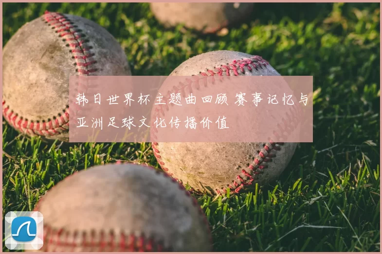 韩日世界杯主题曲回顾 赛事记忆与亚洲足球文化传播价值