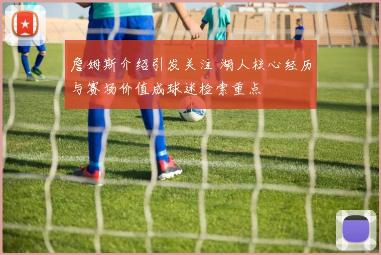 詹姆斯介绍引发关注 湖人核心经历与赛场价值成球迷检索重点
