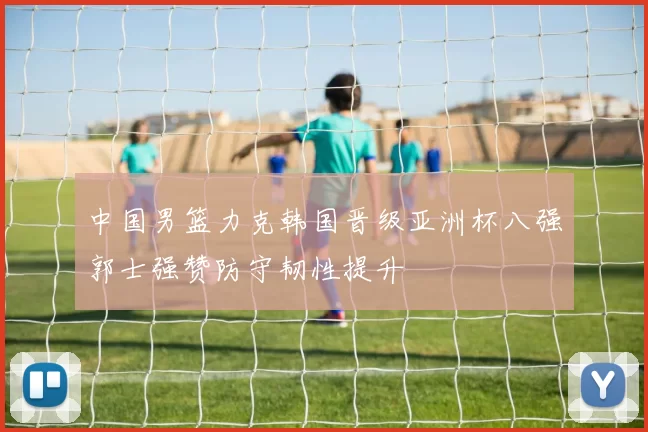 中国男篮力克韩国晋级亚洲杯八强郭士强赞防守韧性提升
