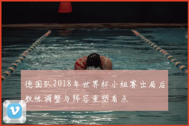 德国队2018年世界杯小组赛出局后教练调整与阵容重塑看点