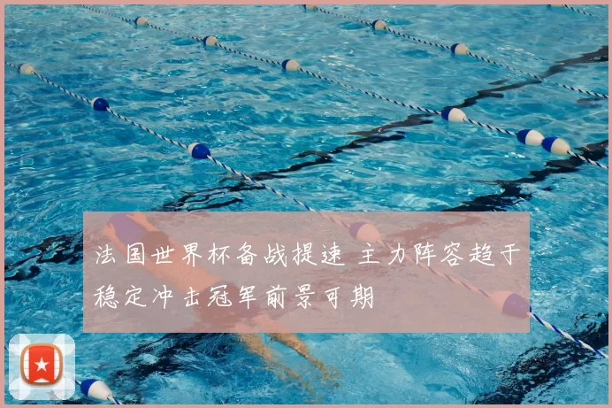 法国世界杯备战提速 主力阵容趋于稳定冲击冠军前景可期
