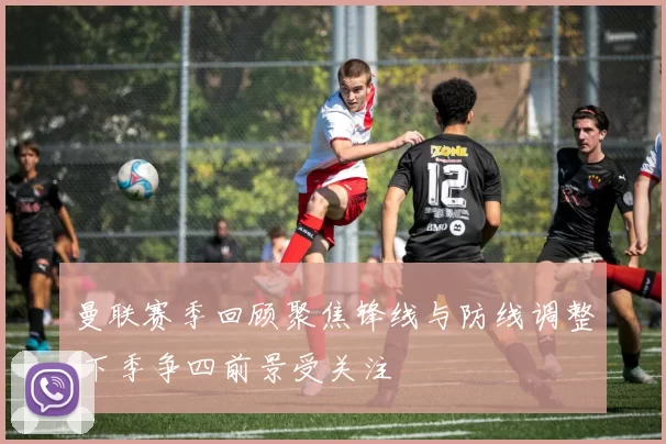 曼联赛季回顾聚焦锋线与防线调整 下季争四前景受关注