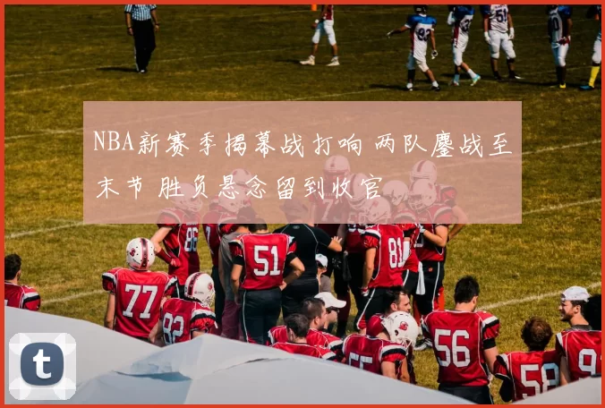 NBA新赛季揭幕战打响 两队鏖战至末节 胜负悬念留到收官
