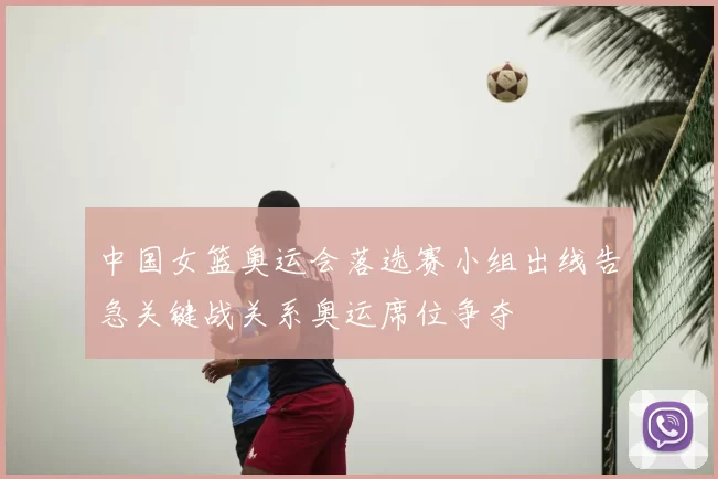 中国女篮奥运会落选赛小组出线告急关键战关系奥运席位争夺