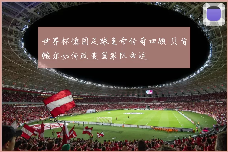 世界杯德国足球皇帝传奇回顾 贝肯鲍尔如何改变国家队命运