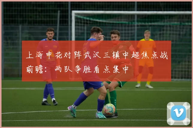 上海申花对阵武汉三镇中超焦点战前瞻：两队争胜看点集中