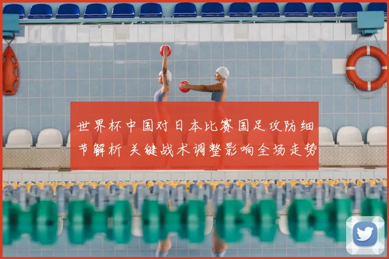 世界杯中国对日本比赛国足攻防细节解析 关键战术调整影响全场走势