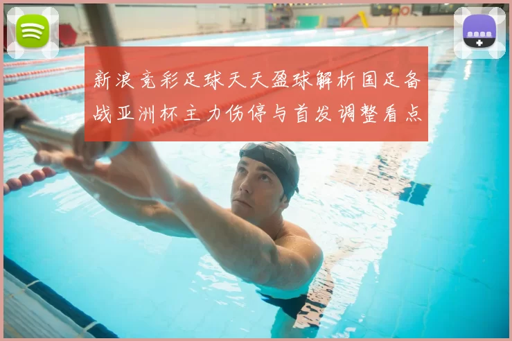 新浪竞彩足球天天盈球解析国足备战亚洲杯主力伤停与首发调整看点