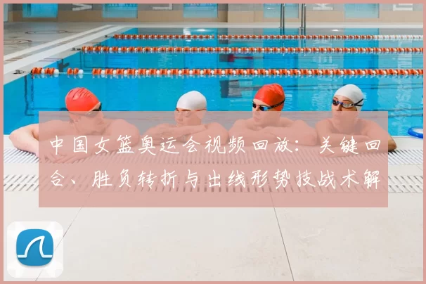 中国女篮奥运会视频回放：关键回合、胜负转折与出线形势技战术解析