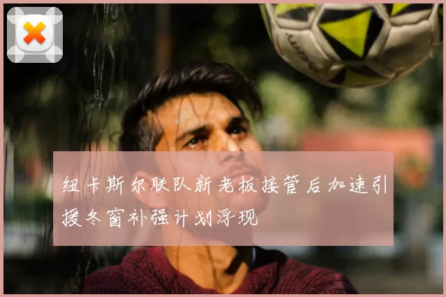 纽卡斯尔联队新老板接管后加速引援冬窗补强计划浮现