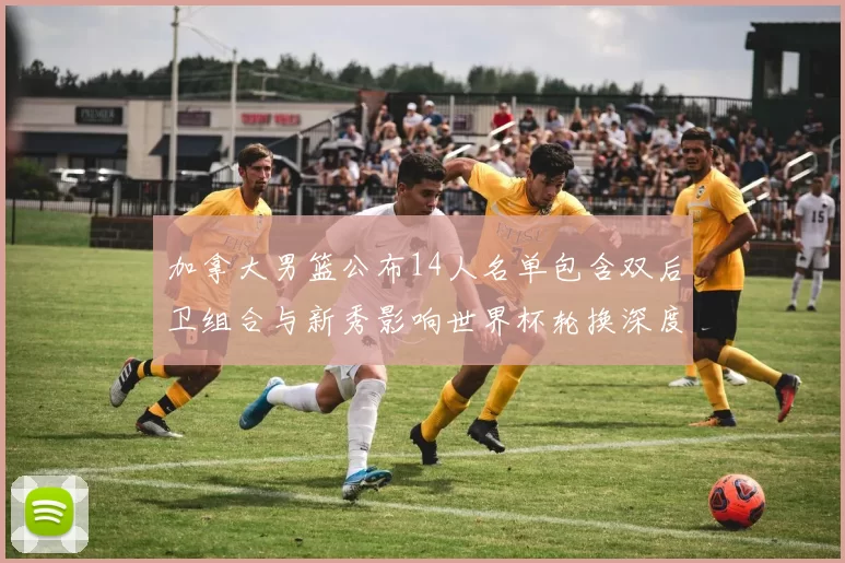加拿大男篮公布14人名单包含双后卫组合与新秀影响世界杯轮换深度