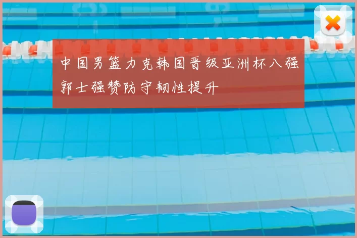 中国男篮力克韩国晋级亚洲杯八强郭士强赞防守韧性提升
