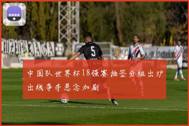 中国队世界杯18强赛抽签分组出炉出线争夺悬念加剧