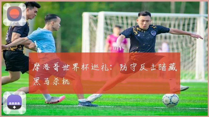 摩洛哥世界杯巡礼：防守反击暗藏黑马杀机
