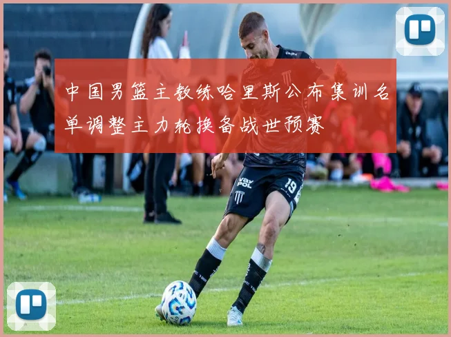 中国男篮主教练哈里斯公布集训名单调整主力轮换备战世预赛