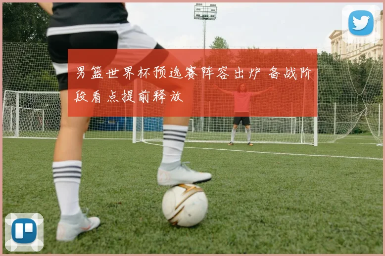 男篮世界杯预选赛阵容出炉 备战阶段看点提前释放