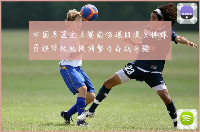 中国男篮主力赛前伤退旧漫头像球员缺阵致轮换调整与备战考验