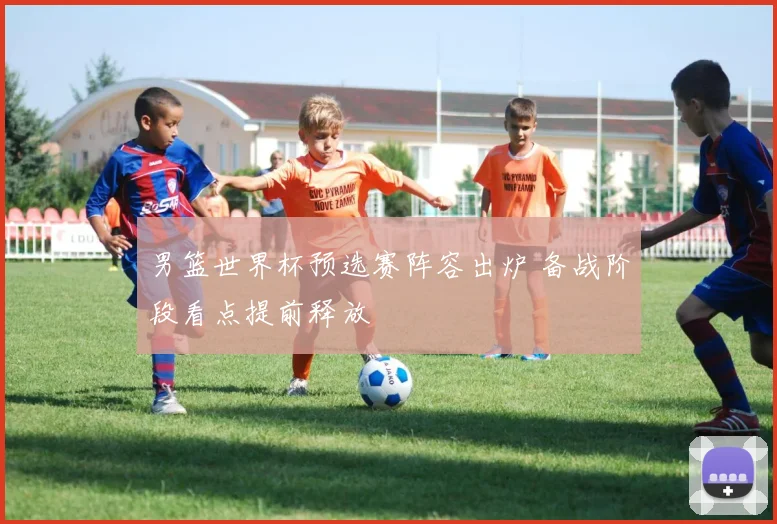 男篮世界杯预选赛阵容出炉 备战阶段看点提前释放